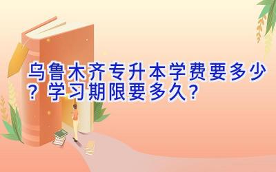 乌鲁木齐专升本学费要多少？学习期限要多久？