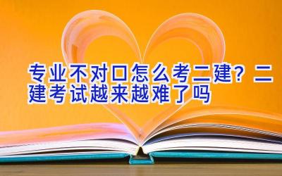 专业不对口怎么考二建？二建考试越来越难了吗