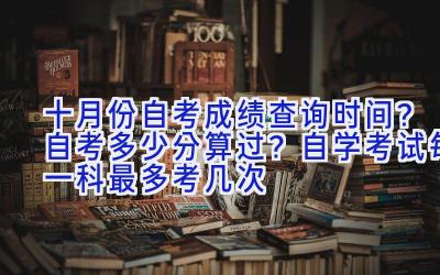 十月份自考成绩查询时间？自考多少分算过？自学考试每一科最多考几次