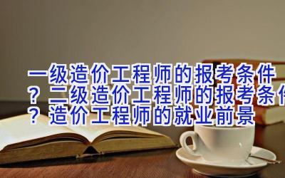 一级造价工程师的报考条件？二级造价工程师的报考条件？造价工程师的就业前景