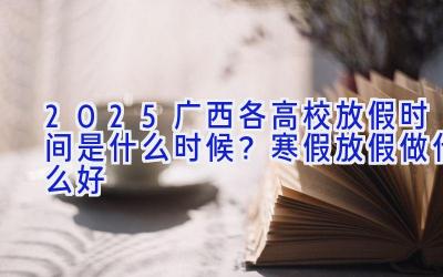 2025广西各高校放假时间是什么时候？寒假放假做什么好