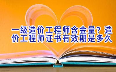 一级造价工程师含金量？造价工程师证书有效期是多久