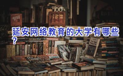 延安网络教育的大学有哪些？