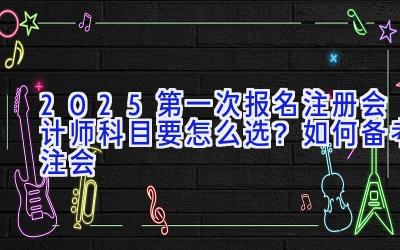 2025第一次报名注册会计师科目要怎么选？如何备考注会