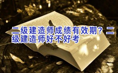 二级建造师成绩有效期？二级建造师好不好考