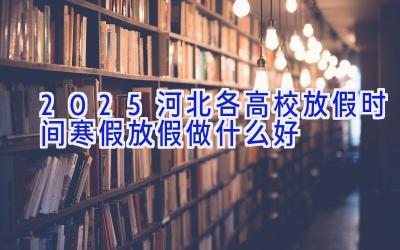 2025河北各高校放假时间 寒假放假做什么好