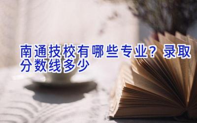 南通技校有哪些专业？录取分数线多少