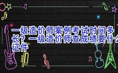 一级造价师案例考试时间多长？一级造价师查成绩要什么证件