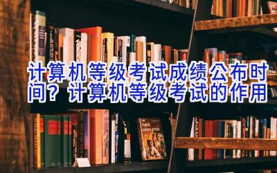 计算机等级考试成绩公布时间？计算机等级考试的作用