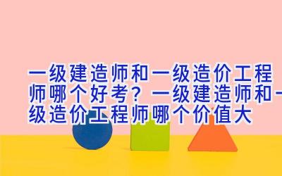 一级建造师和一级造价工程师哪个好考？一级建造师和一级造价工程师哪个价值大