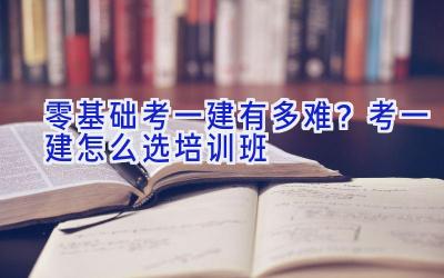 零基础考一建有多难？考一建怎么选培训班