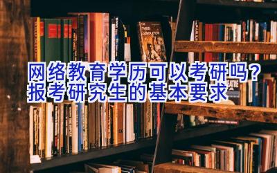 网络教育学历可以考研吗？报考研究生的基本要求