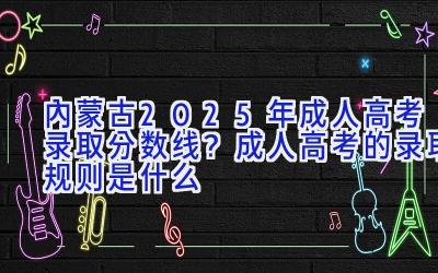 内蒙古2025年成人高考录取分数线？成人高考的录取规则是什么