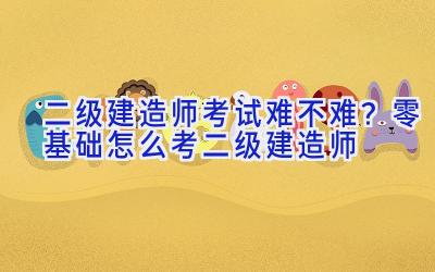 二级建造师考试难不难？零基础怎么考二级建造师