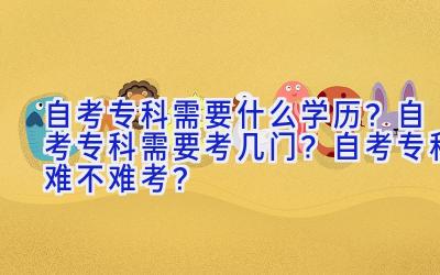 自考专科需要什么学历？自考专科需要考几门？自考专科难不难考？