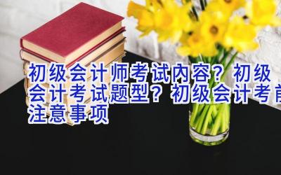 初级会计师考试内容？初级会计考试题型？初级会计考前注意事项