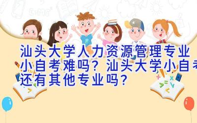 汕头大学人力资源管理专业小自考难吗？汕头大学小自考还有其他专业吗？