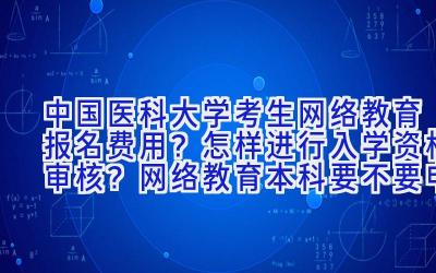 中国医科大学考生网络教育报名费用？怎样进行入学资格审核？网络教育本科要不要申请学位证