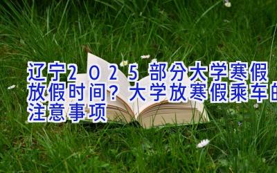 辽宁2025部分大学寒假放假时间？大学放寒假乘车的注意事项