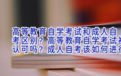 高等教育自学考试和成人自考区别？高等教育自学考试被认可吗？成人自考该如何进行