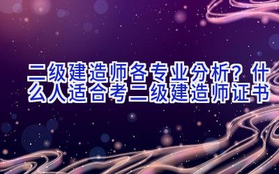 二级建造师各专业分析？什么人适合考二级建造师证书