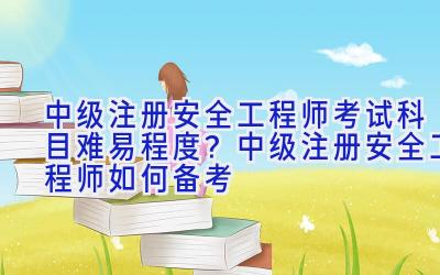 中级注册安全工程师考试科目难易程度？中级注册安全工程师如何备考