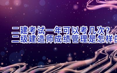 二建考试一年可以考几次？二级建造师成绩管理是怎样的