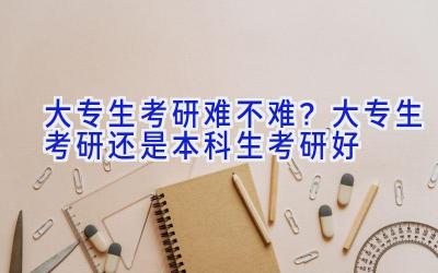 大专生考研难不难？大专生考研还是本科生考研好