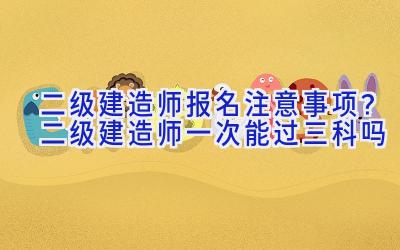 二级建造师报名注意事项？二级建造师一次能过三科吗