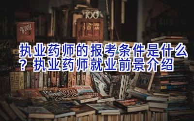 执业药师的报考条件是什么？执业药师就业前景介绍