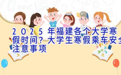 2025年福建各个大学寒假时间？大学生寒假乘车安全注意事项