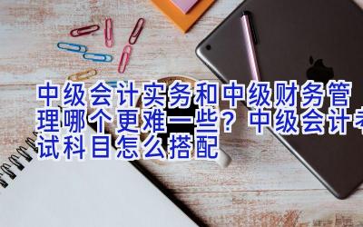 中级会计实务和中级财务管理哪个更难一些？中级会计考试科目怎么搭配