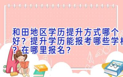 和田地区学历提升方式哪个好？提升学历能报考哪些学校？在哪里报名？