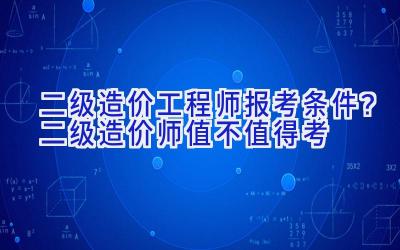 二级造价工程师报考条件？二级造价师值不值得考