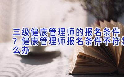 三级健康管理师的报名条件？健康管理师报名条件不符怎么办