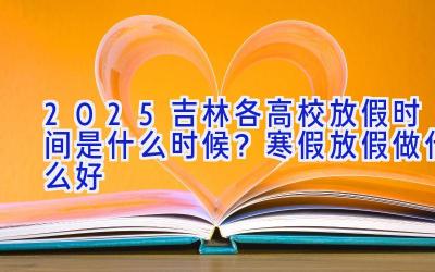 2025吉林各高校放假时间是什么时候？寒假放假做什么好