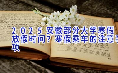 2025安徽部分大学寒假放假时间？寒假乘车的注意事项