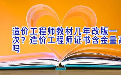 造价工程师教材几年改版一次？造价工程师证书含金量高吗