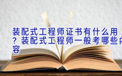 装配式工程师证书有什么用？装配式工程师一般考哪些内容