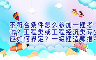 不符合条件怎么参加一建考试？工程类或工程经济类专业应如何界定？一级建造师报考条件