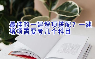 最佳的一建增项搭配？一建增项需要考几个科目