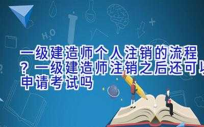 一级建造师个人注销的流程？一级建造师注销之后还可以申请考试吗