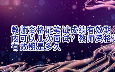 教师资格证笔试成绩有效期内可以几次面试？教师资格证有效期是多久