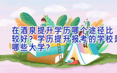 在酒泉提升学历哪个途径比较好？学历提升报考的学校是哪些大学？