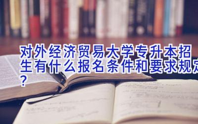 对外经济贸易大学专升本招生有什么报名条件和要求规定？