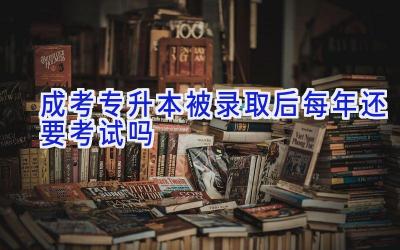 成考专升本被录取后每年还要考试吗