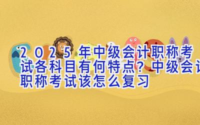 2025年中级会计职称考试各科目有何特点？中级会计职称考试该怎么复习