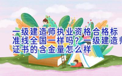 一级建造师执业资格合格标准线全国一样吗？一级建造师证书的含金量怎么样