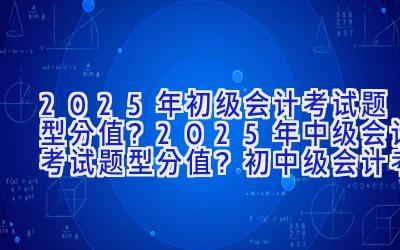 2025年初级会计考试题型分值？2025年中级会计考试题型分值？初中级会计考试难度对比