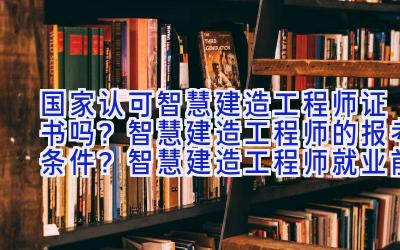 国家认可智慧建造工程师证书吗？智慧建造工程师的报考条件？智慧建造工程师就业前景